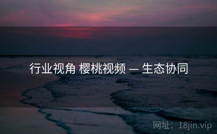 行业视角 樱桃视频 — 生态协同