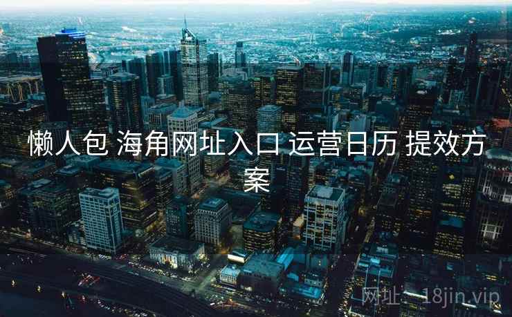 懒人包 海角网址入口 运营日历 提效方案 懒人包 海角网址入口 运营日历 提效方案
