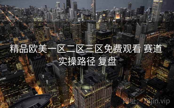 精品欧美一区二区三区免费观看 赛道 实操路径 复盘 精品欧美一区二区三区免费观看 赛道 实操路径 复盘