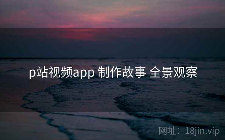 p站视频app 制作故事 全景观察 p站视频app 制作故事 全景观察