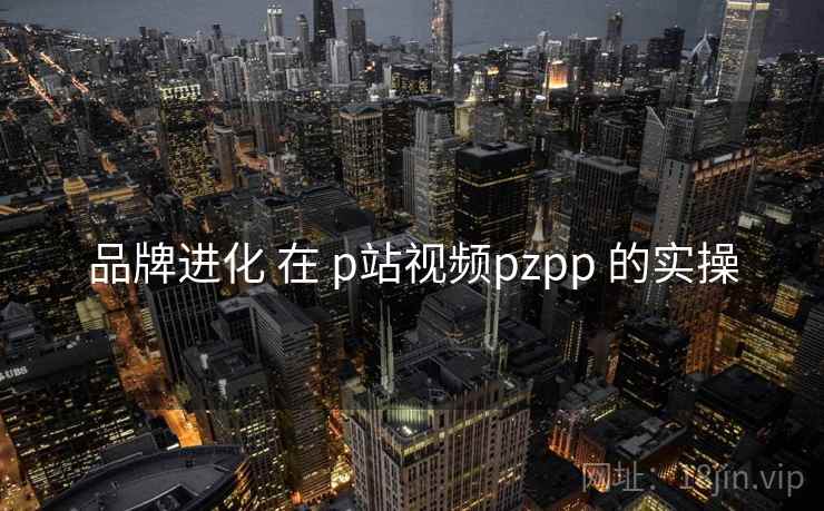 品牌进化 在 p站视频pzpp 的实操 品牌进化 在 p站视频pzpp 的实操