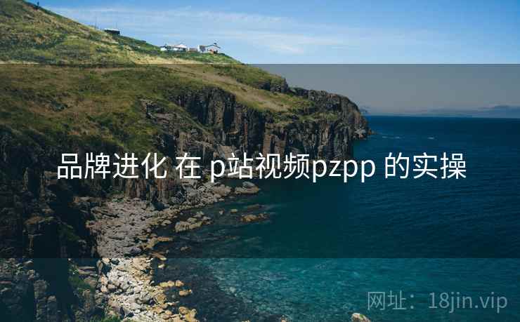 品牌进化 在 p站视频pzpp 的实操