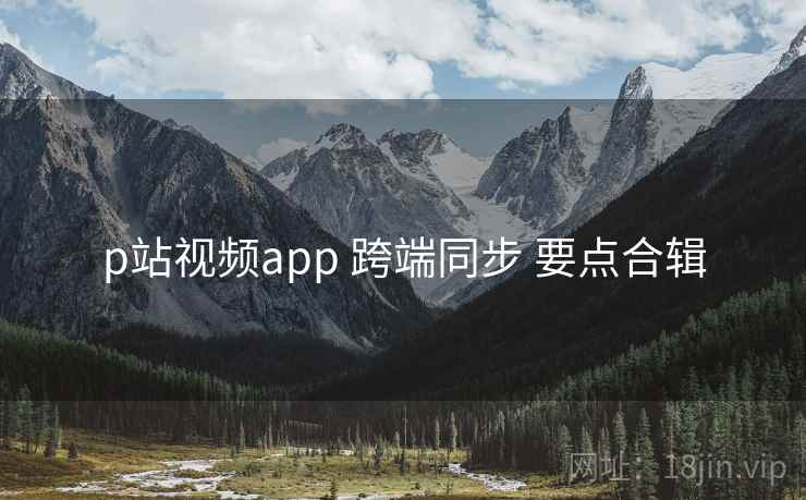 p站视频app 跨端同步 要点合辑 p站视频app 跨端同步 要点合辑